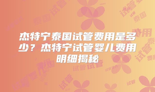 杰特宁泰国试管费用是多少？杰特宁试管婴儿费用明细揭秘