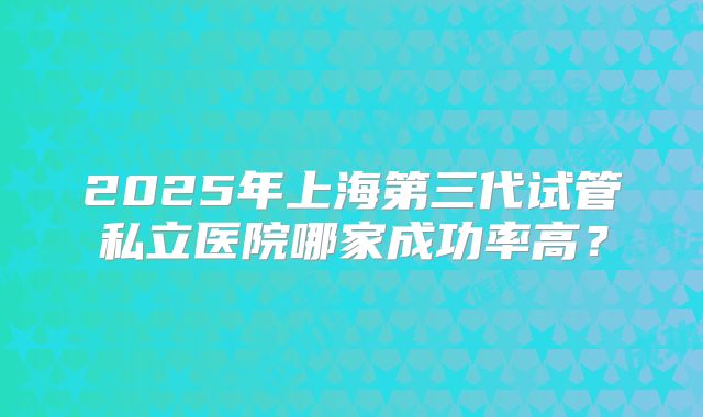 2025年上海第三代试管私立医院哪家成功率高？