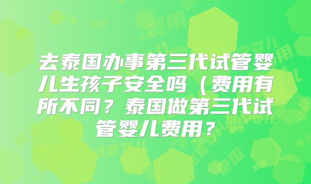去泰国办事第三代试管婴儿生孩子安全吗(费用有所不同?泰国做第三代试管婴儿费用?