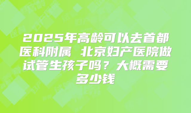 2025年高龄可以去首都医科附属 北京妇产医院做试管生孩子吗?大概需要多少钱