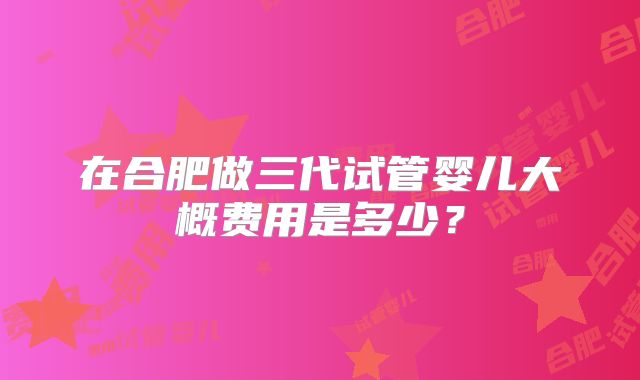 在合肥做三代试管婴儿大概费用是多少？