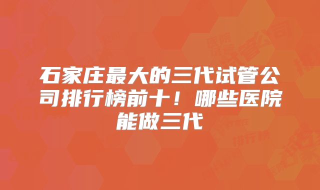 石家庄最大的三代试管公司排行榜前十!哪些医院能做三代