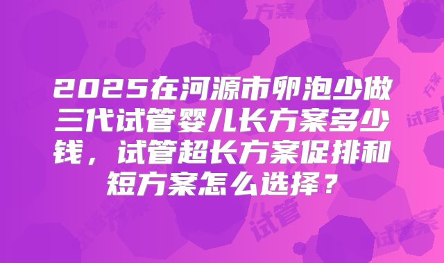 2025在河源市卵泡少做三代试管婴儿长方案多少钱,试管超长方案促排和短方案怎么选择?