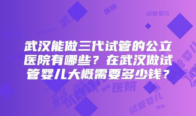 武汉能做三代试管的公立医院有哪些?在武汉做试管婴儿大概需要多少钱?
