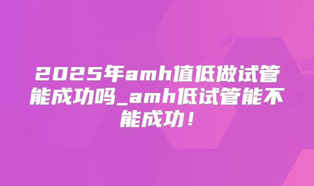 2025年amh值低做试管能成功吗_amh低试管能不能成功!