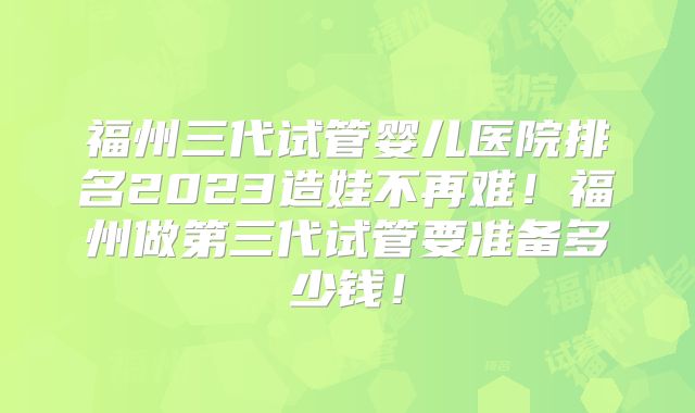 福州三代试管婴儿医院排名2023造娃不再难!福州做第三代试管要准备多少钱!
