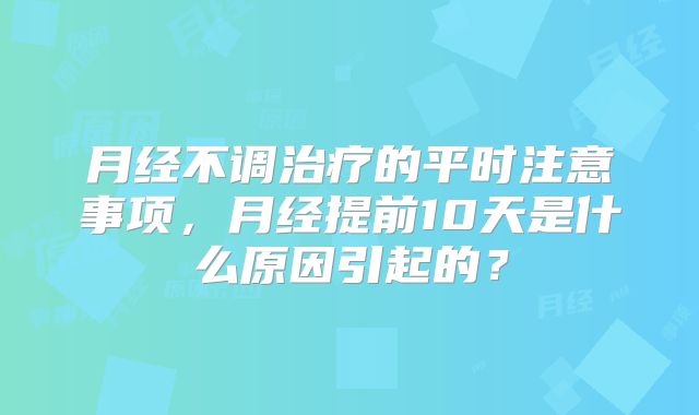 月经不调治疗的平时注意事项,月经提前10天是什么原因引起的?