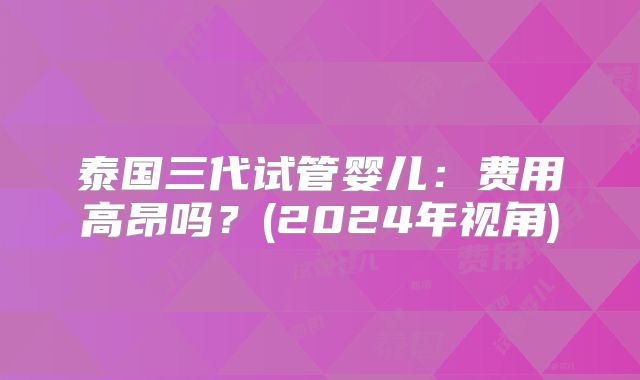 泰国三代试管婴儿：费用高昂吗？(2024年视角)