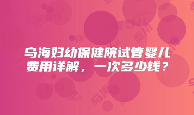 乌海妇幼保健院试管婴儿费用详解，一次多少钱？