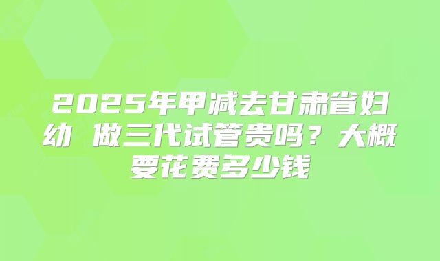 2025年甲减去甘肃省妇幼 做三代试管贵吗？大概要花费多少钱