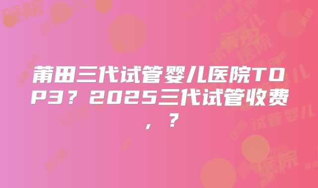 莆田三代试管婴儿医院TOP3?2025三代试管收费,?
