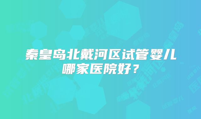秦皇岛北戴河区试管婴儿哪家医院好?