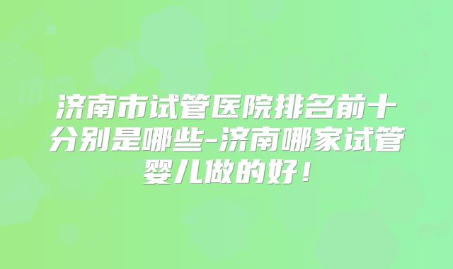 济南市试管医院排名前十分别是哪些-济南哪家试管婴儿做的好！