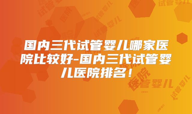 国内三代试管婴儿哪家医院比较好-国内三代试管婴儿医院排名!