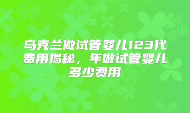 乌克兰做试管婴儿123代费用揭秘，年做试管婴儿多少费用