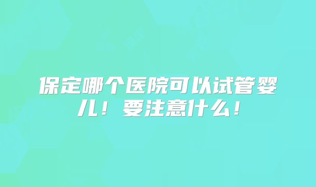 保定哪个医院可以试管婴儿！要注意什么！