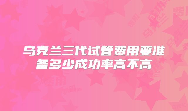 乌克兰三代试管费用要准备多少成功率高不高