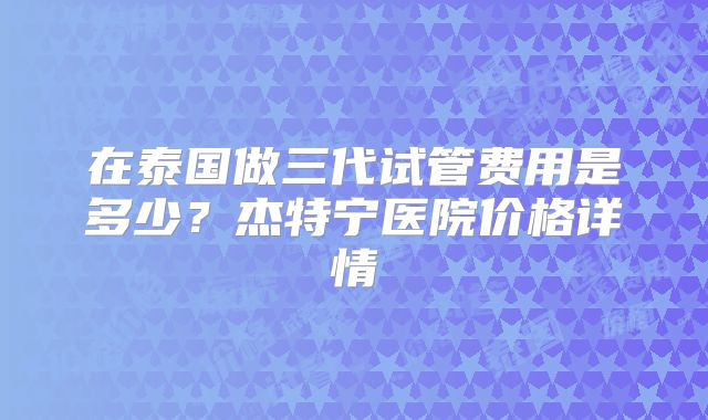 在泰国做三代试管费用是多少？杰特宁医院价格详情