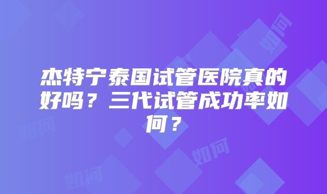 杰特宁泰国试管医院真的好吗?三代试管成功率如何?