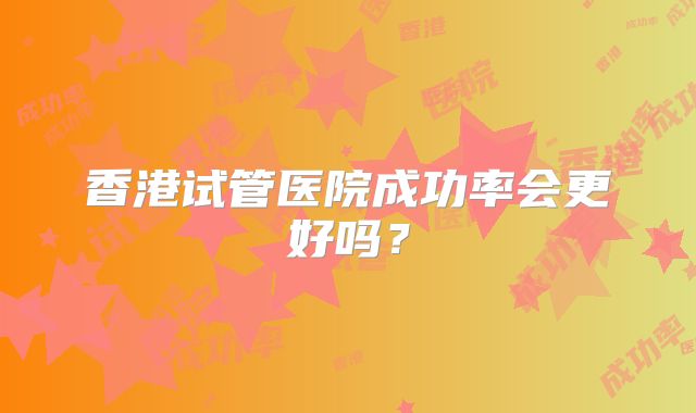 香港试管医院成功率会更好吗？