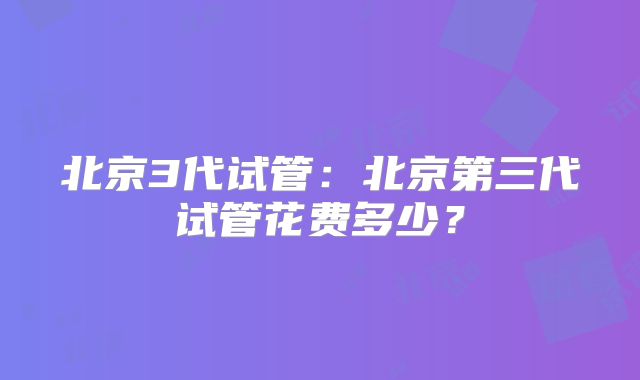 北京3代试管：北京第三代试管花费多少？