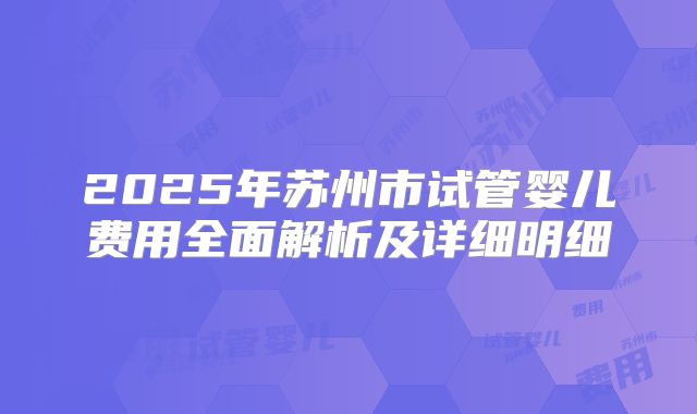 2025年苏州市试管婴儿费用全面解析及详细明细