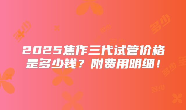 2025焦作三代试管价格是多少钱？附费用明细！