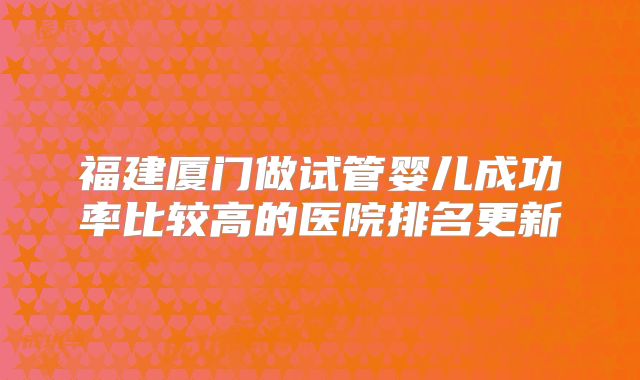 福建厦门做试管婴儿成功率比较高的医院排名更新