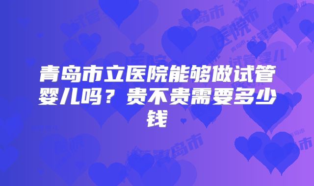 青岛市立医院能够做试管婴儿吗？贵不贵需要多少钱