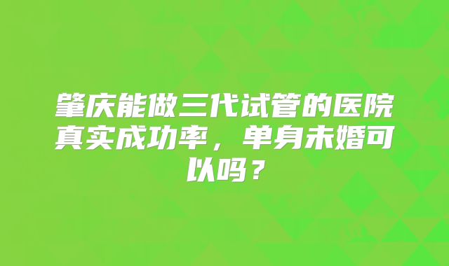 肇庆能做三代试管的医院真实成功率，单身未婚可以吗？