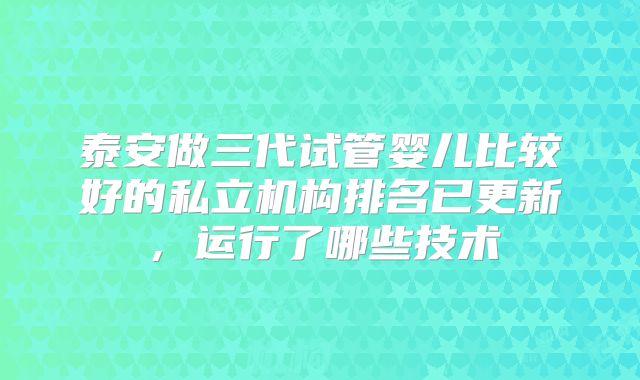 泰安做三代试管婴儿比较好的私立机构排名已更新，运行了哪些技术