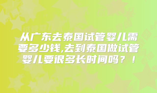 从广东去泰国试管婴儿需要多少钱,去到泰国做试管婴儿要很多长时间吗?!