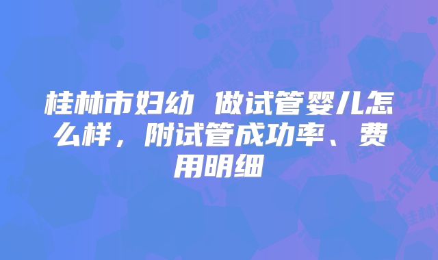 桂林市妇幼 做试管婴儿怎么样,附试管成功率、费用明细