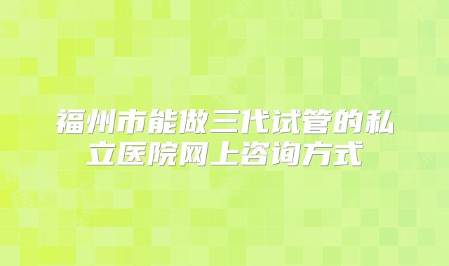 福州市能做三代试管的私立医院网上咨询方式
