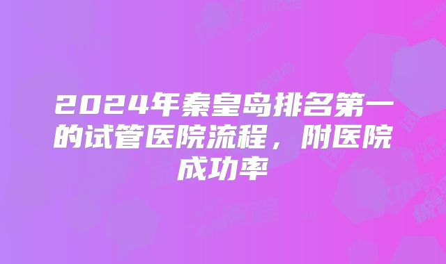 2024年秦皇岛排名第一的试管医院流程,附医院成功率