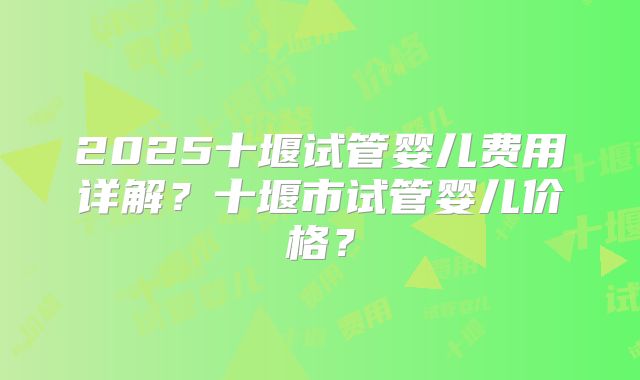 2025十堰试管婴儿费用详解？十堰市试管婴儿价格？