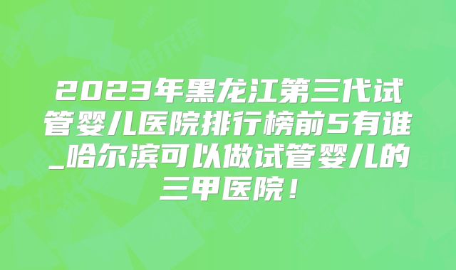 2023年黑龙江第三代试管婴儿医院排行榜前5有谁_哈尔滨可以做试管婴儿的三甲医院!