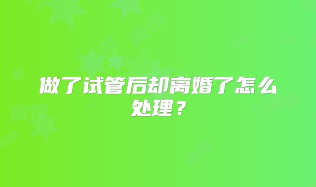 做了试管后却离婚了怎么处理?