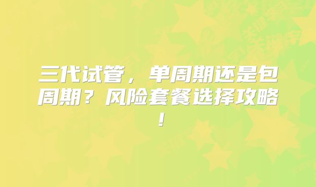 三代试管，单周期还是包周期？风险套餐选择攻略！