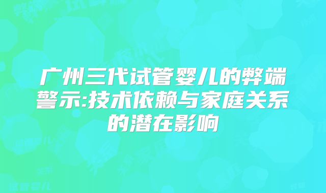 广州三代试管婴儿的弊端警示:技术依赖与家庭关系的潜在影响
