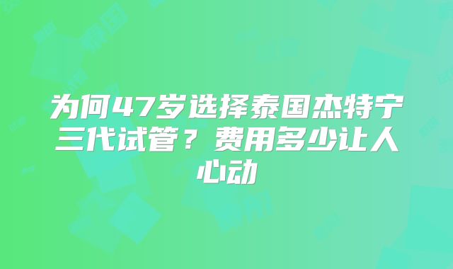 为何47岁选择泰国杰特宁三代试管？费用多少让人心动