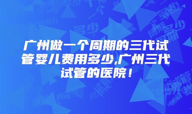 广州做一个周期的三代试管婴儿费用多少,广州三代试管的医院！