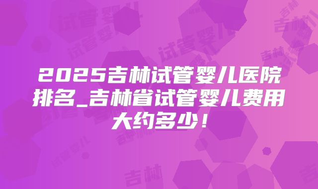 2025吉林试管婴儿医院排名_吉林省试管婴儿费用大约多少！