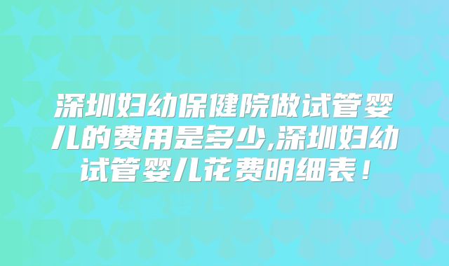 深圳妇幼保健院做试管婴儿的费用是多少,深圳妇幼试管婴儿花费明细表！
