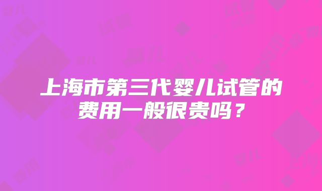 上海市第三代婴儿试管的费用一般很贵吗？