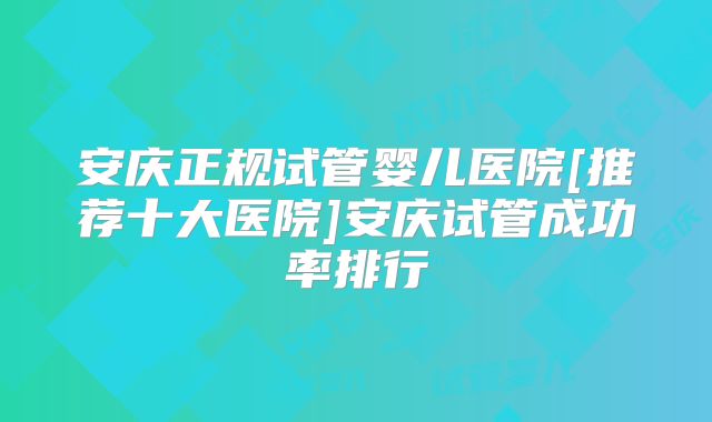 安庆正规试管婴儿医院[推荐十大医院]安庆试管成功率排行