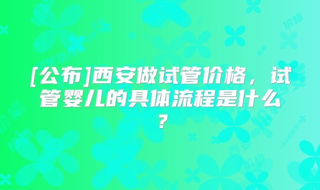 [公布]西安做试管价格，试管婴儿的具体流程是什么？