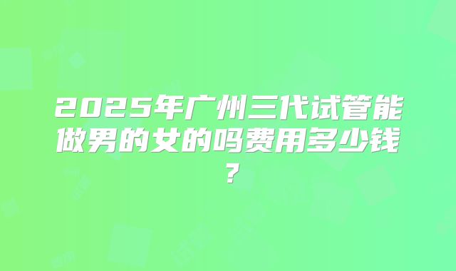2025年广州三代试管能做男的女的吗费用多少钱？