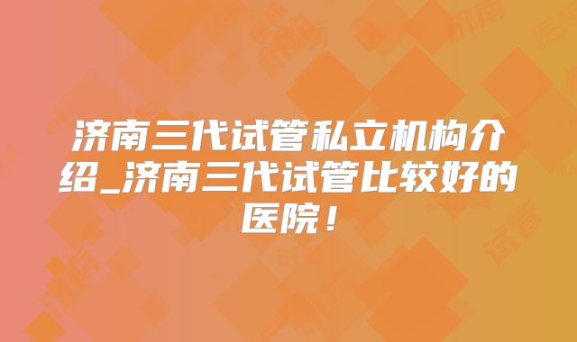 济南三代试管私立机构介绍_济南三代试管比较好的医院!