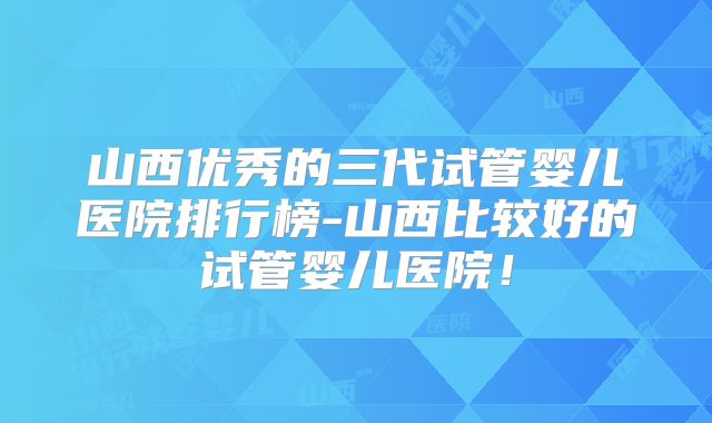 山西优秀的三代试管婴儿医院排行榜-山西比较好的试管婴儿医院！
